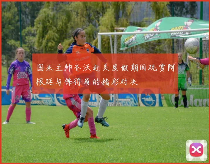 国米主帅齐沃赴美度假期间观赏阿根廷与佛得角的精彩对决