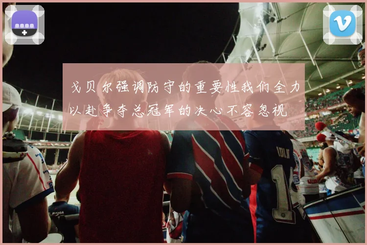 戈贝尔强调防守的重要性我们全力以赴争夺总冠军的决心不容忽视