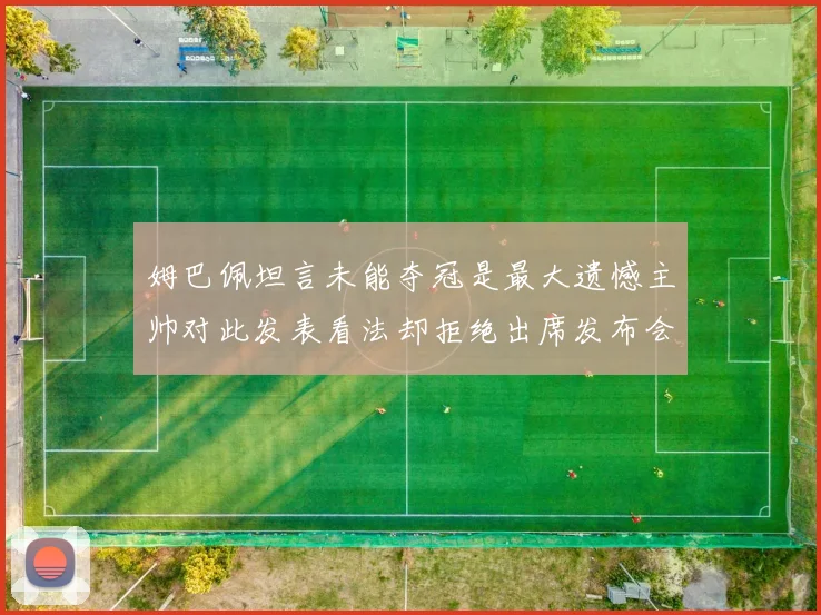 姆巴佩坦言未能夺冠是最大遗憾主帅对此发表看法却拒绝出席发布会