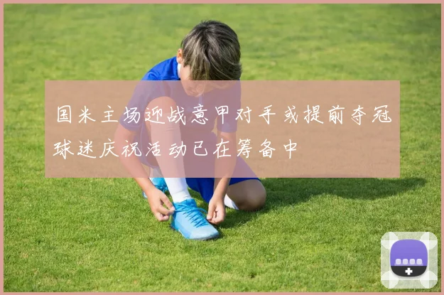 国米主场迎战意甲对手或提前夺冠球迷庆祝活动已在筹备中