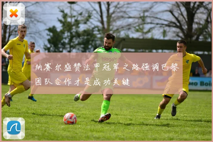 纳赛尔盛赞法甲冠军之路强调巴黎团队合作才是成功关键