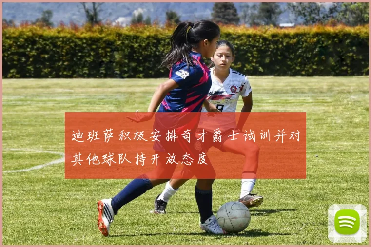 迪班萨积极安排奇才爵士试训并对其他球队持开放态度