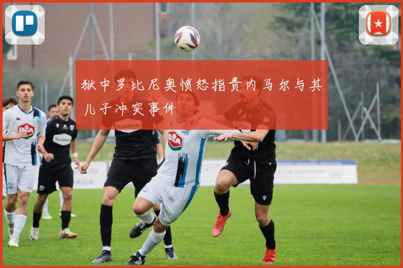 狱中罗比尼奥愤怒指责内马尔与其儿子冲突事件