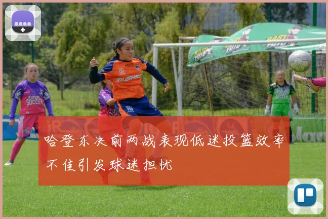 哈登东决前两战表现低迷投篮效率不佳引发球迷担忧