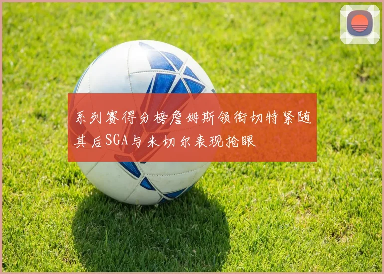 系列赛得分榜詹姆斯领衔切特紧随其后SGA与米切尔表现抢眼