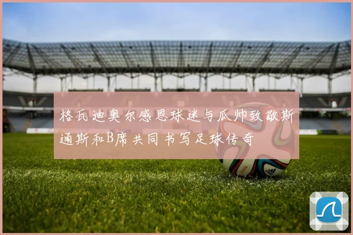 格瓦迪奥尔感恩球迷与瓜帅致敬斯通斯和B席共同书写足球传奇