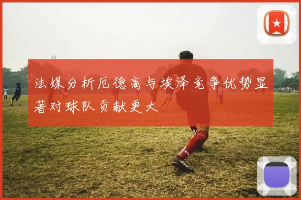 法媒分析厄德高与埃泽竞争优势显著对球队贡献更大